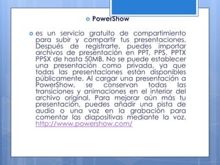    PowerShow

   es un servicio gratuito de compartimiento
    para subir y compartir tus presentaciones.
    Después de registrarte, puedes importar
    archivos de presentación en PPT, PPS, PPTX
    PPSX de hasta 50MB. No se puede establecer
    una presentación como privada, ya que
    todas las presentaciones están disponibles
    públicamente. Al cargar una presentación a
    PowerShow,     se   conservan   todas     las
    transiciones y animaciones en el interior del
    archivo original. Para mejorar aún más tu
    presentación, puedes añadir una pista de
    audio o una voz en la grabación para
    comentar las diapositivas mediante la voz.
    http://www.powershow.com/
 