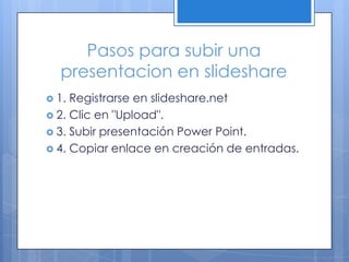 Pasos para subir una
  presentacion en slideshare
 1. Registrarse en slideshare.net
 2. Clic en "Upload".
 3. Subir presentación Power Point.
 4. Copiar enlace en creación de entradas.
 