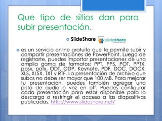 Que tipo de sitios dan para
subir presentación.
                          SlideShare

   es un servicio online gratuito que te permite subir y
    compartir presentaciones de PowerPoint. Luego de
    registrarte, puedes importar presentaciones de una
    amplia gama de formatos: PPT, PPS, POT, PPTX,
    ppsx, potx, ODT, ODP, Keynote, PDF, DOC, DOCX,
    XLS, XLSX, TXT y RTF. La presentación de archivo que
    subas no debe ser mayor que 100 MB. Para mejorar
    tu presentación, puedes también agregar una
    pista de audio o voz en off. Puedes configurar
    cada presentación para estar disponible para la
    descarga o restringir el acceso a las diapositivas
    publicadas. http://www.slideshare.net/
 