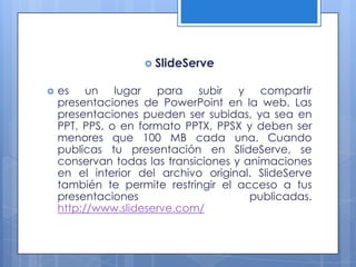  SlideServe


   es un lugar para subir y compartir
    presentaciones de PowerPoint en la web. Las
    presentaciones pueden ser subidas, ya sea en
    PPT, PPS, o en formato PPTX, PPSX y deben ser
    menores que 100 MB cada una. Cuando
    publicas tu presentación en SlideServe, se
    conservan todas las transiciones y animaciones
    en el interior del archivo original. SlideServe
    también te permite restringir el acceso a tus
    presentaciones                      publicadas.
    http://www.slideserve.com/
 