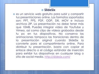    SlideSix
   es un servicio web gratuito para subir y compartir
    tus presentaciones online. Los formatos soportados
    son: PPT, PPS, PDF, ODP, SXI, MOV e incluso
    archivos ZIP. La presentación no debe tener más
    que 10MB. Puedes integrar vídeo de YouTube y
    Vimeo, así como clips de vídeos grabados desde
    tu pc en tus diapositivas. No conserva las
    animaciones tampoco las transiciones dentro de
    la presentación original cuando SlideSix la
    convierte para el compartimiento online. Para
    distribuir tu presentación, basta con copiar el
    enlace directo o el código estándar de inserción
    para exhibir tus diapositivas en cualquier blog o
    sitio de social media. http://slidesix.com/
 