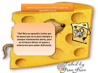 Opinión personal sobre el libro. ¿Qué has
aprendido con él
*Del libro yo aprendí a luchar por
mi queso que no es para siempre y
siempre mantenerme alerta, para
en el futuro divisar mi queso y
esforzarme para poder disfrutarlo.
*Del libro yo aprendí a luchar por
mi queso que no es para siempre y
siempre mantenerme alerta, para
en el futuro divisar mi queso y
esforzarme para poder disfrutarlo.
 