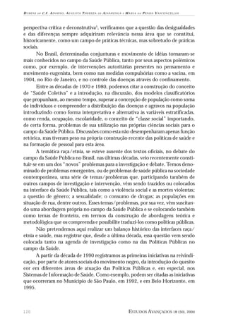 RUBENS

DE

C . F . A D O R N O , A U G U S TA T H E R E Z A

DE

A LVA R E N G A

E

MARIA

DA

PENHA VASCONCELLOS

perspectiva crítica e deconstrutiva5, verificamos que a questão das desigualdades
e das diferenças sempre adquiriram relevância nessa área que se constitui,
historicamente, como um campo de práticas técnicas, mas sobretudo de práticas
sociais.
No Brasil, determinadas conjunturas e movimento de idéias tornaram-se
mais conhecidos no campo da Saúde Pública, tanto por seus aspectos polêmicos
como, por exemplo, de intervenções autoritárias presentes no pensamento e
movimento eugenista, bem como nas medidas compulsórias como a vacina, em
1904, no Rio de Janeiro, e no controle das doenças através do confinamento.
Entre as décadas de 1970 e 1980, podemos citar a construção do conceito
de “Saúde Coletiva” e a introdução, na discussão, dos modelos classificatórios
que propunham, ao mesmo tempo, superar a concepção de população como soma
de indivíduos e compreender a distribuição das doenças e agravos na população
introduzindo como forma interpretativa e alternativa às variáveis estratificadas,
como renda, ocupação, escolaridade, o conceito de “classe social” importando,
de certa forma, problemas de sua utilização nas próprias ciências sociais para o
campo da Saúde Pública. Discussões como esta não desempenharam apenas função
retórica, mas tiveram peso na própria construção recente das políticas de saúde e
na formação de pessoal para esta área.
A temática raça/etnia, se esteve ausente dos textos oficiais, no debate do
campo da Saúde Pública no Brasil, nas últimas décadas, veio recentemente constituir-se em um dos “novos” problemas para a investigação e debate. Temos denominado de problemas emergentes, ou de problemas de saúde pública na sociedade
contemporânea, uma série de temas/problemas que, participando também de
outros campos de investigação e intervenção, vêm sendo trazidos ou colocados
na interface da Saúde Pública, tais como a violência social e as mortes violentas;
a questão de gênero; a sexualidade; o consumo de drogas; as populações em
situação de rua, dentre outros. Esses temas/problemas, por sua vez, vêm suscitando uma abordagem própria no campo da Saúde Pública e se colocando também
como temas de fronteira, em termos da construção de abordagens teórica e
metodológica que os compreenda e possibilite traduzi-los como políticas públicas.
Não pretendemos aqui realizar um balanço histórico das interfaces raça/
etnia e saúde, mas registrar que, desde a última década, essa questão vem sendo
colocada tanto na agenda de investigação como na das Políticas Públicas no
campo da Saúde.
A partir da década de 1990 registramos as primeiras iniciativas na reivindicação, por parte de atores sociais do movimento negro, da introdução do quesito
cor em diferentes áreas de atuação das Políticas Públicas e, em especial, nos
Sistemas de Informação de Saúde. Como exemplo, podem ser citadas as iniciativas
que ocorreram no Município de São Paulo, em 1992, e em Belo Horizonte, em
1995.

120

ESTUDOS AVANÇADOS 18 (50), 2004

 