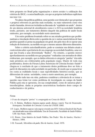 RUBENS

DE

C . F . A D O R N O , A U G U S TA T H E R E Z A

DE

A LVA R E N G A

E

MARIA

DA

PENHA VASCONCELLOS

tório proposto no Brasil pelas organizações e atores sociais é a utilização dos
critérios do IBGE, e a autoclassificação, em que os próprios indivíduos explicitam
sua raça/cor.
No plano das políticas públicas, uma questão a ser destacada é que propostas
e projetos referentes às parcelas mais excluídas, ou mais vulneráveis como vêm
sendo chamadas, devem ser incluídas na discussão da “eqüidade em saúde”, dentro
de um sistema universal de atendimento como é o SUS na sociedade brasileira
tendo, portanto, um tratamento distinto daquele das políticas de saúde focais
existentes, por exemplo, na sociedade norte-americana.
Um outro problema levantado refere-se aos estudos genéticos que problematizam a vinculação direta entre a questão da cor e outras características de base
genética quando se pensa na população em geral, isto pelo risco de se operar uma
redução de fenômeno, na medida em que o mesmo assume diferentes dimensões.
Sobre o critério autoclassificatório, pode-se constatar nos debates atuais a
controvérsia sobre a pertinência de seu emprego na sociedade brasileira, uma vez
que isso levaria a uma determinada “fluidez”. No entanto, a questão merece
aprofundamento na medida em que pesquisas11 realizadas com atestados de óbito
evidenciam, por exemplo, que os dados referentes à categoria “pardos” têm sido
mais próximos aos evidenciados pela população negra. Diante de toda essa
problemática, dentro do Fórum Latino Americano de Ciências Sociais e Saúde12
chegou-se à conclusão de que o tratamento destes problemas deve ser feito a
partir de discussões em cada sociedade em particular, de modo que se possa levar
em conta as realidades locais e suas especificidades histórico-sociais, que as
diferenciam de outras sociedades, como a norte-americana, por exemplo.
Tendo tudo isso em vista, podemos considerar a relevância de se tomar a
questão raça/etnia/cor como problema de investigação no campo da Saúde
Pública pois esta se apresenta, em sua complexidade, como de natureza pluri e
interdisciplinar, dadas as próprias características fundantes deste campo de
conhecimento e de prática.

Notas
1 O uso da categoria “pretos” é a empregada no Censo do IBGE.
2 L. E. Batista, Mulheres e homens negros: saúde, doença e morte, Tese de Doutorado,

Araraquara, Faculdade de Ciências e Letras da UNESP, 2002.
3 F. Lopes, Mulheres negras e não negras vivendo com HIV/Aids no Estado de São Paulo:

um estudo sobre suas vulnerabilidades, Tese de Doutorado, Faculdade de Saúde PúblicaUSP, São Paulo, 2003.
4 G. Rosen, Uma história da Saúde Pública, São Paulo/ Rio de Janeiro, Hucitec/

Abrasco, 1994.
5 M. Foucault, Microfísica do poder, Rio de Janeiro, Graal, 1979.

122

ESTUDOS AVANÇADOS 18 (50), 2004

 