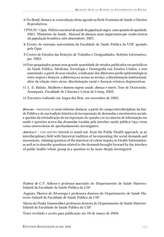 QUESITO COR

NO

SITEMA

DE

INFORMAÇÃO

EM

SAÚDE

6 No Brasil, destaca-se a introdução desta agenda na Rede Feminista de Saúde e Direitos

Reprodutivos.
7 PNUD/ Opas, Política nacional de saúde da população negra: uma questão de eqüidade,

2001. Ministério da Saúde, Manual de doenças mais importantes por razões étnicas
da população brasileira afro-descendente, 2001.
8 Evento de extensão universitária da Faculdade de Saúde Pública da USP, apoiado

pela Opas.
9 Centro de Estudos das Relações de Trabalho e Desigualdades. Boletim Informativo,

jan. 2003.
10 Este pesquisador possui uma grande quantidade de estudos publicados em periódicos

de Saúde Pública, Medicina, Sociologia e Demografia nos Estados Unidos, e tem
sustentado, a partir de seus estudos, a indicação dos diferentes perfis epidemiológicos
entre negros e brancos, a diferença no acesso ao serviço, a discriminação institucional,
além da relação entre stress, discriminação racial e doenças crônicos degenerativas.
11 L. E. Batista, Mulheres e homens negros: saúde, doença e morte, Tese de Doutorado,

Araraquara, Faculdade de Ciências e Letras da Unesp, 2002.
12 Encontro realizado em Angra dos Reis, em novembro de 2003.
RESUMO – PRETENDE-SE neste informe destacar, a partir do campo interdisciplinar da Saú-

de Pública e de sua tradição histórica de incorporação de demandas e movimentos sociais,
a questão da reivindicação de incorporação do quesito cor no sistema de informação em
saúde e questões acerca das demandas trazidas pela interface saúde pública/raça/etnia
como merecedoras de aprofundamento investigativo.
ABSTRACT – THIS REPORT intends to stand out, from the Public Health approach, as an
interdisciplinary field with historical tradition of incorporating the social demands and
movements, claiming question of the insertion of colour inquiry in Health Information,
as well as to describe questions related to the demands brought forward by the interface
of public health/ethnic group as a question to be more deeply investigated.

Rubens de C.F. Adorno é professor-associado do Departamento de Saúde MaternoInfantil da Faculdade de Saúde Pública da USP.
Augusta Thereza de Alvarenga é professora doutora do Departamento de Saúde Materno-Infantil da Faculdade de Saúde Pública da USP.
Maria da Penha Vasconcellos é professora doutora do Departamento de Saúde MaternoInfantil da Faculdade de Saúde Pública da USP.
Texto recebido e aceito para publicação em 18 de março de 2004.

ESTUDOS AVANÇADOS 18 (50), 2004

123

 
