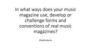 In what ways does your music
magazine use, develop or
challenge forms and
conventions of real music
magazines?
Charlie Harris
 