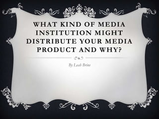 WHAT KIND OF MEDIA
  INSTITUTION MIGHT
DISTRIBUTE YOUR MEDIA
  PRODUCT AND WHY?

        By Leah Brine
 