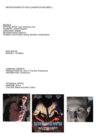 BRITISH BOARD OF FILM CLASSIFICATION (BBFC)




DETAILS
OFFICAL SITES: www.Unknown.com
COUNTRY: United Kingdom
LANGUAGE: English
RELEASE DATE: 20/03/13
FILMING LOCATIONS: Bishop Stortford, Hertfordshire




   BOX OFFICE
   BUDGET: £2 Million




   COMPANY CREDITS
   PRODUCTION CO: Jack In The Box Productions
   DISTRIBUTOR : Paramount




   TECHNICAL SPECS
   RUNTIME: 2Hour
   COLOUR: Black and white, Colour
 