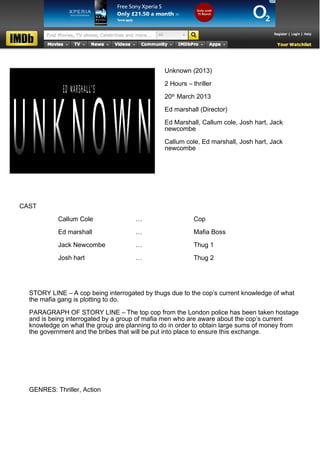Unknown (2013)

                                               2 Hours – thriller

                                               20th March 2013

                                               Ed marshall (Director)

                                               Ed Marshall, Callum cole, Josh hart, Jack
                                               newcombe

                                               Callum cole, Ed marshall, Josh hart, Jack
                                               newcombe




CAST

           Callum Cole               …                    Cop

           Ed marshall               …                    Mafia Boss

           Jack Newcombe             …                    Thug 1

           Josh hart                 …                    Thug 2




  STORY LINE – A cop being interrogated by thugs due to the cop’s current knowledge of what
  the mafia gang is plotting to do.

  PARAGRAPH OF STORY LINE – The top cop from the London police has been taken hostage
  and is being interrogated by a group of mafia men who are aware about the cop’s current
  knowledge on what the group are planning to do in order to obtain large sums of money from
  the government and the bribes that will be put into place to ensure this exchange.




  GENRES: Thriller, Action
 