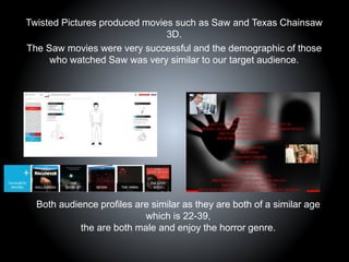 Twisted Pictures produced movies such as Saw and Texas Chainsaw
3D.
The Saw movies were very successful and the demographic of those
who watched Saw was very similar to our target audience.
Both audience profiles are similar as they are both of a similar age
which is 22-39,
the are both male and enjoy the horror genre.
 