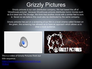 Grizzly Pictures
Grizzly pictures is our own distribution company, We had based this off of
‘Ghosthouse pictures’ because Ghosthouse pictures distributes horror movies such
as Evil dead and The Grudge. We think that another movie with a similar feel to ours
is Seven so we believe this could also be distributed by the same company.
Grizzly pictures has put on a screening of our film in a local cinema called Screen on
the green, this screening has allowed us to have an approach which allows us to
draw a local audience.
This is a video of Grizzly Pictures from our
title sequence.
https://www.youtube.com/watch?v=cLaJ-
YZJDcU
 