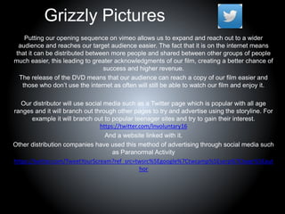 Grizzly Pictures
Putting our opening sequence on vimeo allows us to expand and reach out to a wider
audience and reaches our target audience easier. The fact that it is on the internet means
that it can be distributed between more people and shared between other groups of people
much easier, this leading to greater acknowledgments of our film, creating a better chance of
success and higher revenue.
The release of the DVD means that our audience can reach a copy of our film easier and
those who don’t use the internet as often will still be able to watch our film and enjoy it.
Our distributor will use social media such as a Twitter page which is popular with all age
ranges and it will branch out through other pages to try and advertise using the storyline. For
example it will branch out to popular teenager sites and try to gain their interest.
https://twitter.com/Involuntary16
And a website linked with it.
Other distribution companies have used this method of advertising through social media such
as Paranormal Activity
https://twitter.com/TweetYourScream?ref_src=twsrc%5Egoogle%7Ctwcamp%5Eserp%7Ctwgr%5Eaut
hor
 