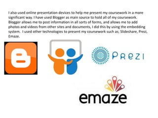I also used online presentation devices to help me present my coursework in a more
significant way. I have used Blogger as main source to hold all of my coursework.
Blogger allows me to post information in all sorts of forms, and allows me to add
photos and videos from other sites and documents, I did this by using the embedding
system. I used other technologies to present my coursework such as; Slideshare, Prezi,
Emaze.
 