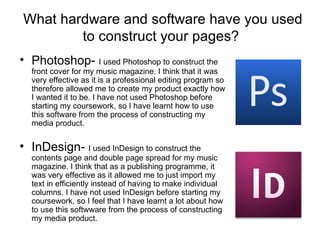 What hardware and software have you used to construct your pages?  Photoshop-  I used Photoshop to construct the front cover for my music magazine. I think that it was very effective as it is a professional editing program so therefore allowed me to create my product exactly how I wanted it to be. I have not used Photoshop before starting my coursework, so I have learnt how to use this software from the process of constructing my media product. InDesign-  I used InDesign to construct the contents page and double page spread for my music magazine. I think that as a publishing programme, it was very effective as it allowed me to just import my text in efficiently instead of having to make individual columns. I have not used InDesign before starting my coursework, so I feel that I have learnt a lot about how to use this softwware from the process of constructing my media product. 