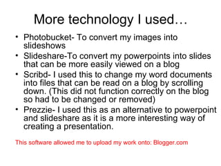 More technology I used… Photobucket- To convert my images into slideshows Slideshare-To convert my powerpoints into slides that can be more easily viewed on a blog Scribd- I used this to change my word documents into files that can be read on a blog by scrolling down. (This did not function correctly on the blog so had to be changed or removed)  Prezzie- I used this as an alternative to powerpoint and slideshare as it is a more interesting way of creating a presentation. This software allowed me to upload my work onto: Blogger.com 