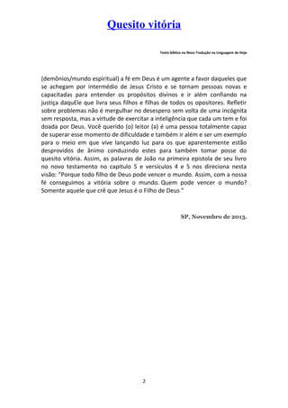 Quesito vitória
Texto bíblico na Nova Tradução na Linguagem de Hoje

(demônios/mundo espiritual) a fé em Deus é um agente a favor daqueles que
se achegam por intermédio de Jesus Cristo e se tornam pessoas novas e
capacitadas para entender os propósitos divinos e ir além confiando na
justiça daquEle que livra seus filhos e filhas de todos os opositores. Refletir
sobre problemas não é mergulhar no desespero sem volta de uma incógnita
sem resposta, mas a virtude de exercitar a inteligência que cada um tem e foi
doada por Deus. Você querido (o) leitor (a) é uma pessoa totalmente capaz
de superar esse momento de dificuldade e também ir além e ser um exemplo
para o meio em que vive lançando luz para os que aparentemente estão
desprovidos de ânimo conduzindo estes para também tomar posse do
quesito vitória. Assim, as palavras de João na primeira epistola de seu livro
no novo testamento no capitulo 5 e versículos 4 e 5 nos direciona nesta
visão: “Porque todo filho de Deus pode vencer o mundo. Assim, com a nossa
fé conseguimos a vitória sobre o mundo. Quem pode vencer o mundo?
Somente aquele que crê que Jesus é o Filho de Deus.”

SP, Novembro de 2013.

2

 