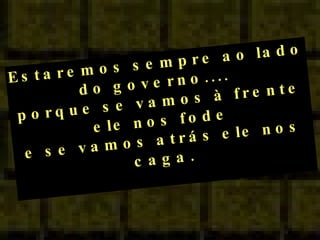Estaremos sempre ao lado do governo....  porque se vamos à frente ele nos fode e se vamos atrás ele nos caga. 