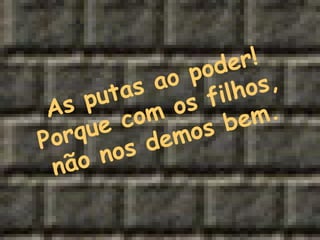 As putas ao poder! Porque com os filhos, não nos demos bem. 
