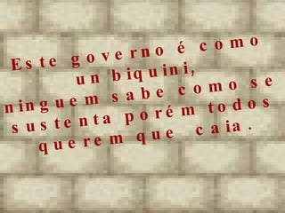 Este governo é como un biquini,  ninguem sabe como se sustenta porém todos querem que caia. 