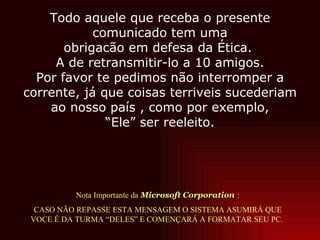 Nota Importante da  Microsoft Corporation   :  CASO NÃO REPASSE ESTA MENSAGEM O SISTEMA ASUMIRÁ QUE  VOCE É DA TURMA “DELES” E COMENÇARÁ A FORMATAR SEU PC.  Todo aquele que receba o presente comunicado tem uma obrigacão em defesa da Ética.  A de retransmitir-lo a 10 amigos. Por favor te pedimos não interromper a corrente, já que coisas terriveis sucederiam ao nosso país , como por exemplo, “ Ele” ser reeleito. 
