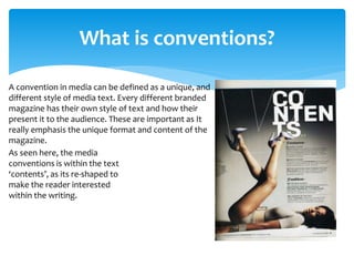 What is conventions?
A convention in media can be defined as a unique, and
different style of media text. Every different branded
magazine has their own style of text and how their
present it to the audience. These are important as It
really emphasis the unique format and content of the
magazine.
As seen here, the media
conventions is within the text
‘contents’, as its re-shaped to
make the reader interested
within the writing.
 