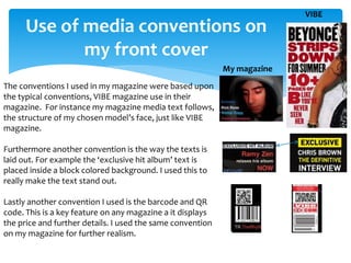 Use of media conventions on
my front cover
The conventions I used in my magazine were based upon
the typical conventions, VIBE magazine use in their
magazine. For instance my magazine media text follows,
the structure of my chosen model’s face, just like VIBE
magazine.
Furthermore another convention is the way the texts is
laid out. For example the ‘exclusive hit album’ text is
placed inside a block colored background. I used this to
really make the text stand out.
Lastly another convention I used is the barcode and QR
code. This is a key feature on any magazine a it displays
the price and further details. I used the same convention
on my magazine for further realism.
VIBE
My magazine
 