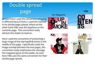 Double spread
page
As seen here I used the convention of typing
in different layout forms. I used this method
in my double page spread, where on the
other hand VIBE uses this typeface on the
contents page. This convention really
attracts the reader to read on.
Here I used the convention of presenting a
large image of the Hip-hop/RnB artists in the
middle of the page. I specifically made the
image overlap between the two pages, this
convention really emphasizes the message
the magazine gives to the reader. As seen
here VIBE uses the same conventi0n for their
double page spread.
VIBE
My Magazine
 