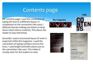 Contents page
For contents page I used the contention of
typing the text in a different layout. In
comparison to the convention vibe used, I
differed mine by making two letters in drop
down which shows creativity. This allows the
reader to stay interested.
Secondly I used a structured layout of what is
expected within the magazine. I used the
convention of typing numbers next to the
texts. I used bright and bold colours just as
the convention vibe uses. This makes it
visually clear for the readers to read.
My magazine
VIBE
 