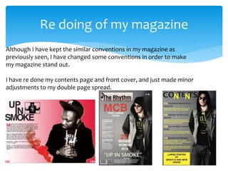 Re doing of my magazine
Although I have kept the similar conventions in my magazine as
previously seen, I have changed some conventions in order to make
my magazine stand out.
I have re done my contents page and front cover, and just made minor
adjustments to my double page spread.
 