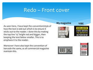Redo – Front cover
VIBEMy magazine
As seen here, I have kept the convention/style of
how the text is laid out which is to ensure it
sticks out to the reader. I done this by making
the top line ‘25’ bright red and bigger, then
keeping the text below smaller. This is to
emphasis it to the reader.
Moreover I have also kept the convention of
barcode the same, as all commercial magazine
maintain this.
 