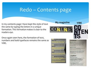 Redo – Contents page
VIBEMy magazine
In my contents page I have kept the style of text
the same by typing the letters in a unique
formation. This formation makes it clear to the
readers eye.
Once again seen here, the formation of text,
numbers and bold typefaces remains the same as
VIBE.
 