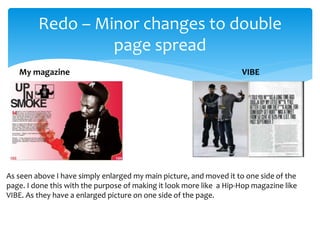 Redo – Minor changes to double
page spread
VIBEMy magazine
As seen above I have simply enlarged my main picture, and moved it to one side of the
page. I done this with the purpose of making it look more like a Hip-Hop magazine like
VIBE. As they have a enlarged picture on one side of the page.
 