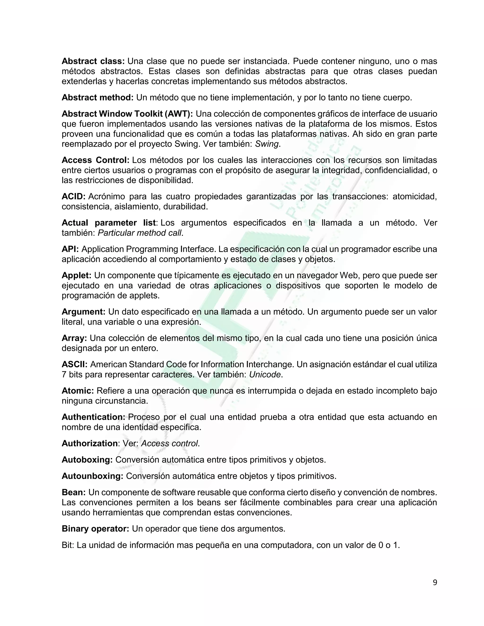 9
Abstract class: Una clase que no puede ser instanciada. Puede contener ninguno, uno o mas
métodos abstractos. Estas clases son definidas abstractas para que otras clases puedan
extenderlas y hacerlas concretas implementando sus métodos abstractos.
Abstract method: Un método que no tiene implementación, y por lo tanto no tiene cuerpo.
Abstract Window Toolkit (AWT): Una colección de componentes gráficos de interface de usuario
que fueron implementados usando las versiones nativas de la plataforma de los mismos. Estos
proveen una funcionalidad que es común a todas las plataformas nativas. Ah sido en gran parte
reemplazado por el proyecto Swing. Ver también: Swing.
Access Control: Los métodos por los cuales las interacciones con los recursos son limitadas
entre ciertos usuarios o programas con el propósito de asegurar la integridad, confidencialidad, o
las restricciones de disponibilidad.
ACID: Acrónimo para las cuatro propiedades garantizadas por las transacciones: atomicidad,
consistencia, aislamiento, durabilidad.
Actual parameter list: Los argumentos especificados en la llamada a un método. Ver
también: Particular method call.
API: Application Programming Interface. La especificación con la cual un programador escribe una
aplicación accediendo al comportamiento y estado de clases y objetos.
Applet: Un componente que típicamente es ejecutado en un navegador Web, pero que puede ser
ejecutado en una variedad de otras aplicaciones o dispositivos que soporten le modelo de
programación de applets.
Argument: Un dato especificado en una llamada a un método. Un argumento puede ser un valor
literal, una variable o una expresión.
Array: Una colección de elementos del mismo tipo, en la cual cada uno tiene una posición única
designada por un entero.
ASCII: American Standard Code for Information Interchange. Un asignación estándar el cual utiliza
7 bits para representar caracteres. Ver también: Unicode.
Atomic: Refiere a una operación que nunca es interrumpida o dejada en estado incompleto bajo
ninguna circunstancia.
Authentication: Proceso por el cual una entidad prueba a otra entidad que esta actuando en
nombre de una identidad especifica.
Authorization: Ver: Access control.
Autoboxing: Conversión automática entre tipos primitivos y objetos.
Autounboxing: Conversión automática entre objetos y tipos primitivos.
Bean: Un componente de software reusable que conforma cierto diseño y convención de nombres.
Las convenciones permiten a los beans ser fácilmente combinables para crear una aplicación
usando herramientas que comprendan estas convenciones.
Binary operator: Un operador que tiene dos argumentos.
Bit: La unidad de información mas pequeña en una computadora, con un valor de 0 o 1.
 