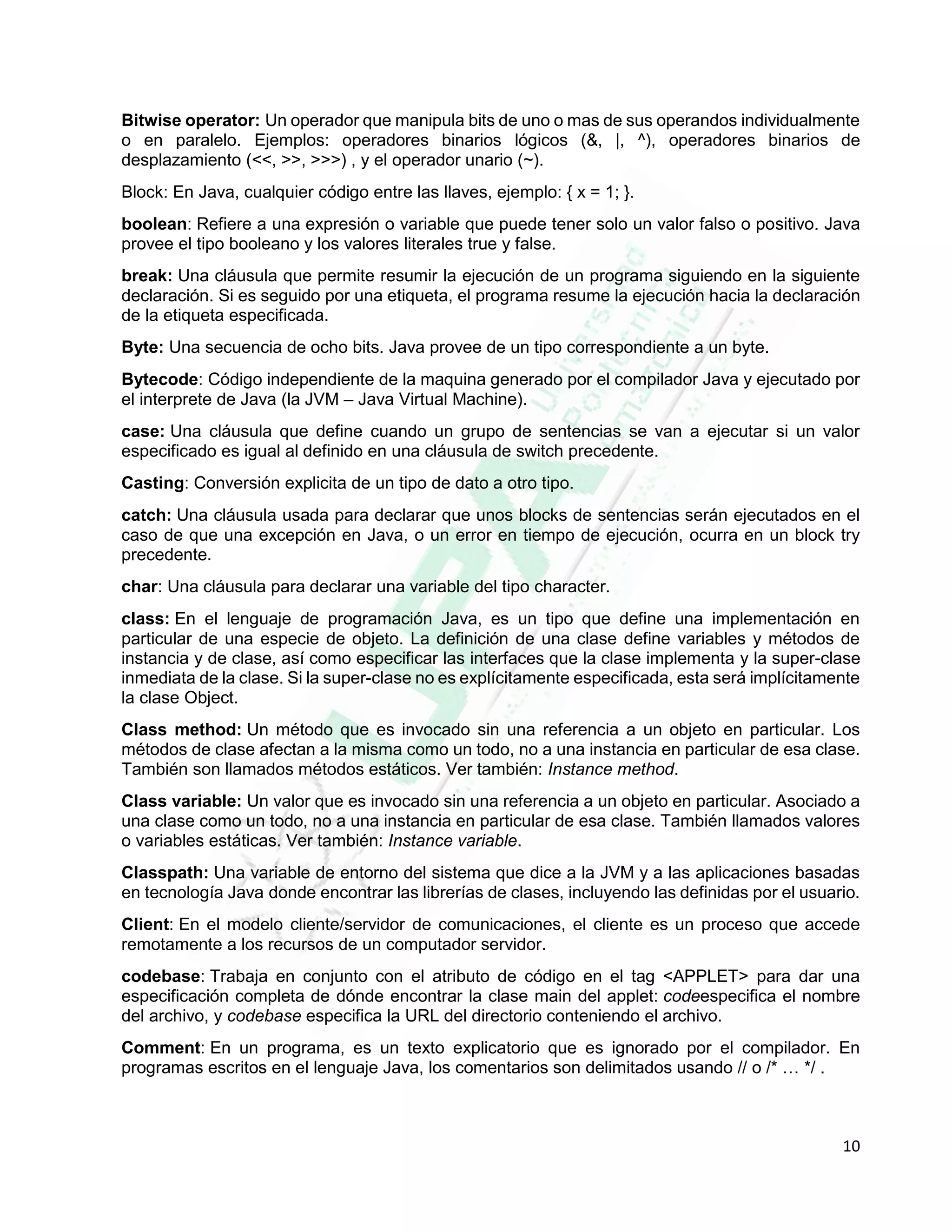 10
Bitwise operator: Un operador que manipula bits de uno o mas de sus operandos individualmente
o en paralelo. Ejemplos: operadores binarios lógicos (&, |, ^), operadores binarios de
desplazamiento (<<, >>, >>>) , y el operador unario (~).
Block: En Java, cualquier código entre las llaves, ejemplo: { x = 1; }.
boolean: Refiere a una expresión o variable que puede tener solo un valor falso o positivo. Java
provee el tipo booleano y los valores literales true y false.
break: Una cláusula que permite resumir la ejecución de un programa siguiendo en la siguiente
declaración. Si es seguido por una etiqueta, el programa resume la ejecución hacia la declaración
de la etiqueta especificada.
Byte: Una secuencia de ocho bits. Java provee de un tipo correspondiente a un byte.
Bytecode: Código independiente de la maquina generado por el compilador Java y ejecutado por
el interprete de Java (la JVM – Java Virtual Machine).
case: Una cláusula que define cuando un grupo de sentencias se van a ejecutar si un valor
especificado es igual al definido en una cláusula de switch precedente.
Casting: Conversión explicita de un tipo de dato a otro tipo.
catch: Una cláusula usada para declarar que unos blocks de sentencias serán ejecutados en el
caso de que una excepción en Java, o un error en tiempo de ejecución, ocurra en un block try
precedente.
char: Una cláusula para declarar una variable del tipo character.
class: En el lenguaje de programación Java, es un tipo que define una implementación en
particular de una especie de objeto. La definición de una clase define variables y métodos de
instancia y de clase, así como especificar las interfaces que la clase implementa y la super-clase
inmediata de la clase. Si la super-clase no es explícitamente especificada, esta será implícitamente
la clase Object.
Class method: Un método que es invocado sin una referencia a un objeto en particular. Los
métodos de clase afectan a la misma como un todo, no a una instancia en particular de esa clase.
También son llamados métodos estáticos. Ver también: Instance method.
Class variable: Un valor que es invocado sin una referencia a un objeto en particular. Asociado a
una clase como un todo, no a una instancia en particular de esa clase. También llamados valores
o variables estáticas. Ver también: Instance variable.
Classpath: Una variable de entorno del sistema que dice a la JVM y a las aplicaciones basadas
en tecnología Java donde encontrar las librerías de clases, incluyendo las definidas por el usuario.
Client: En el modelo cliente/servidor de comunicaciones, el cliente es un proceso que accede
remotamente a los recursos de un computador servidor.
codebase: Trabaja en conjunto con el atributo de código en el tag <APPLET> para dar una
especificación completa de dónde encontrar la clase main del applet: codeespecifica el nombre
del archivo, y codebase especifica la URL del directorio conteniendo el archivo.
Comment: En un programa, es un texto explicatorio que es ignorado por el compilador. En
programas escritos en el lenguaje Java, los comentarios son delimitados usando // o /* … */ .
 