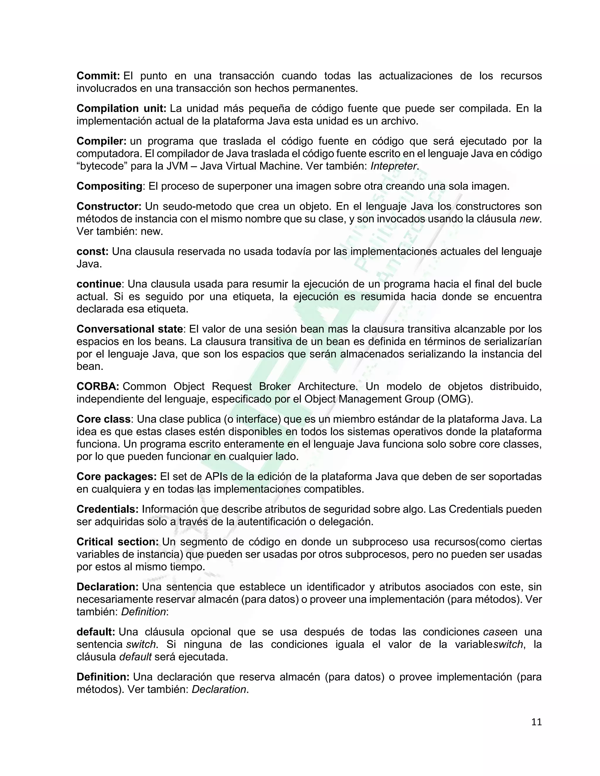 11
Commit: El punto en una transacción cuando todas las actualizaciones de los recursos
involucrados en una transacción son hechos permanentes.
Compilation unit: La unidad más pequeña de código fuente que puede ser compilada. En la
implementación actual de la plataforma Java esta unidad es un archivo.
Compiler: un programa que traslada el código fuente en código que será ejecutado por la
computadora. El compilador de Java traslada el código fuente escrito en el lenguaje Java en código
“bytecode” para la JVM – Java Virtual Machine. Ver también: Intepreter.
Compositing: El proceso de superponer una imagen sobre otra creando una sola imagen.
Constructor: Un seudo-metodo que crea un objeto. En el lenguaje Java los constructores son
métodos de instancia con el mismo nombre que su clase, y son invocados usando la cláusula new.
Ver también: new.
const: Una clausula reservada no usada todavía por las implementaciones actuales del lenguaje
Java.
continue: Una clausula usada para resumir la ejecución de un programa hacia el final del bucle
actual. Si es seguido por una etiqueta, la ejecución es resumida hacia donde se encuentra
declarada esa etiqueta.
Conversational state: El valor de una sesión bean mas la clausura transitiva alcanzable por los
espacios en los beans. La clausura transitiva de un bean es definida en términos de serializarían
por el lenguaje Java, que son los espacios que serán almacenados serializando la instancia del
bean.
CORBA: Common Object Request Broker Architecture. Un modelo de objetos distribuido,
independiente del lenguaje, especificado por el Object Management Group (OMG).
Core class: Una clase publica (o interface) que es un miembro estándar de la plataforma Java. La
idea es que estas clases estén disponibles en todos los sistemas operativos donde la plataforma
funciona. Un programa escrito enteramente en el lenguaje Java funciona solo sobre core classes,
por lo que pueden funcionar en cualquier lado.
Core packages: El set de APIs de la edición de la plataforma Java que deben de ser soportadas
en cualquiera y en todas las implementaciones compatibles.
Credentials: Información que describe atributos de seguridad sobre algo. Las Credentials pueden
ser adquiridas solo a través de la autentificación o delegación.
Critical section: Un segmento de código en donde un subproceso usa recursos(como ciertas
variables de instancia) que pueden ser usadas por otros subprocesos, pero no pueden ser usadas
por estos al mismo tiempo.
Declaration: Una sentencia que establece un identificador y atributos asociados con este, sin
necesariamente reservar almacén (para datos) o proveer una implementación (para métodos). Ver
también: Definition:
default: Una cláusula opcional que se usa después de todas las condiciones caseen una
sentencia switch. Si ninguna de las condiciones iguala el valor de la variableswitch, la
cláusula default será ejecutada.
Definition: Una declaración que reserva almacén (para datos) o provee implementación (para
métodos). Ver también: Declaration.
 
