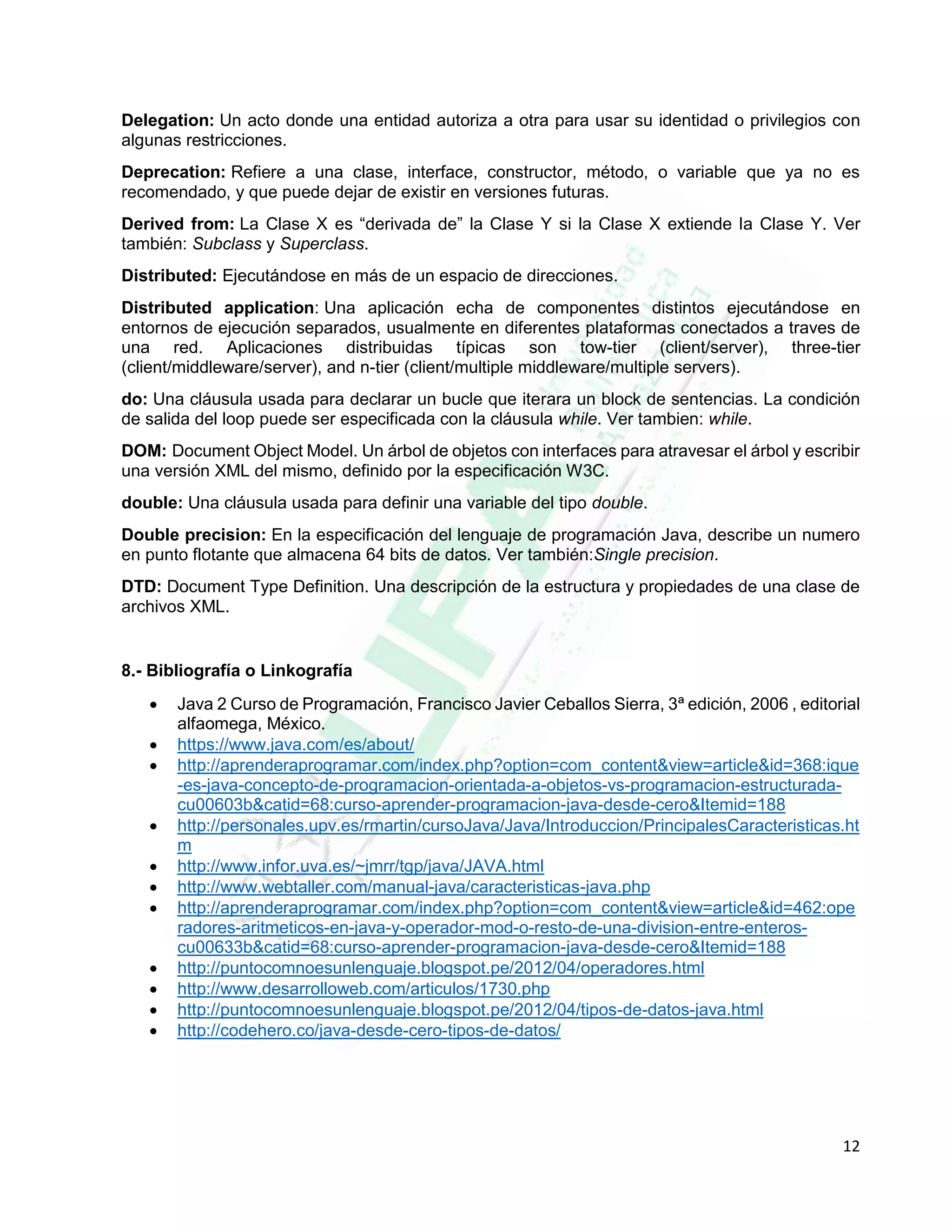 12
Delegation: Un acto donde una entidad autoriza a otra para usar su identidad o privilegios con
algunas restricciones.
Deprecation: Refiere a una clase, interface, constructor, método, o variable que ya no es
recomendado, y que puede dejar de existir en versiones futuras.
Derived from: La Clase X es “derivada de” la Clase Y si la Clase X extiende la Clase Y. Ver
también: Subclass y Superclass.
Distributed: Ejecutándose en más de un espacio de direcciones.
Distributed application: Una aplicación echa de componentes distintos ejecutándose en
entornos de ejecución separados, usualmente en diferentes plataformas conectados a traves de
una red. Aplicaciones distribuidas típicas son tow-tier (client/server), three-tier
(client/middleware/server), and n-tier (client/multiple middleware/multiple servers).
do: Una cláusula usada para declarar un bucle que iterara un block de sentencias. La condición
de salida del loop puede ser especificada con la cláusula while. Ver tambien: while.
DOM: Document Object Model. Un árbol de objetos con interfaces para atravesar el árbol y escribir
una versión XML del mismo, definido por la especificación W3C.
double: Una cláusula usada para definir una variable del tipo double.
Double precision: En la especificación del lenguaje de programación Java, describe un numero
en punto flotante que almacena 64 bits de datos. Ver también:Single precision.
DTD: Document Type Definition. Una descripción de la estructura y propiedades de una clase de
archivos XML.
8.- Bibliografía o Linkografía
 Java 2 Curso de Programación, Francisco Javier Ceballos Sierra, 3ª edición, 2006 , editorial
alfaomega, México.
 https://www.java.com/es/about/
 http://aprenderaprogramar.com/index.php?option=com_content&view=article&id=368:ique
-es-java-concepto-de-programacion-orientada-a-objetos-vs-programacion-estructurada-
cu00603b&catid=68:curso-aprender-programacion-java-desde-cero&Itemid=188
 http://personales.upv.es/rmartin/cursoJava/Java/Introduccion/PrincipalesCaracteristicas.ht
m
 http://www.infor.uva.es/~jmrr/tgp/java/JAVA.html
 http://www.webtaller.com/manual-java/caracteristicas-java.php
 http://aprenderaprogramar.com/index.php?option=com_content&view=article&id=462:ope
radores-aritmeticos-en-java-y-operador-mod-o-resto-de-una-division-entre-enteros-
cu00633b&catid=68:curso-aprender-programacion-java-desde-cero&Itemid=188
 http://puntocomnoesunlenguaje.blogspot.pe/2012/04/operadores.html
 http://www.desarrolloweb.com/articulos/1730.php
 http://puntocomnoesunlenguaje.blogspot.pe/2012/04/tipos-de-datos-java.html
 http://codehero.co/java-desde-cero-tipos-de-datos/
 