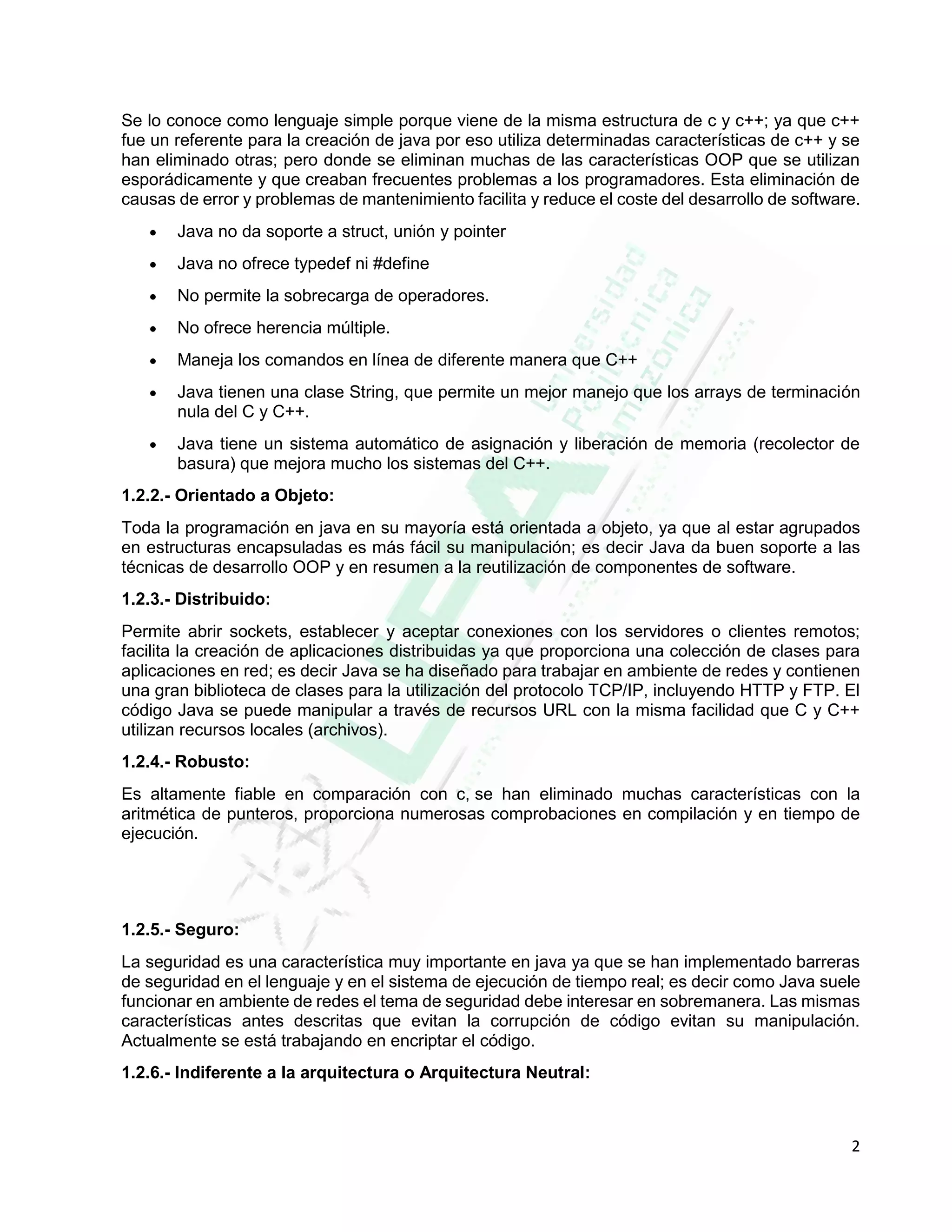 2
Se lo conoce como lenguaje simple porque viene de la misma estructura de c y c++; ya que c++
fue un referente para la creación de java por eso utiliza determinadas características de c++ y se
han eliminado otras; pero donde se eliminan muchas de las características OOP que se utilizan
esporádicamente y que creaban frecuentes problemas a los programadores. Esta eliminación de
causas de error y problemas de mantenimiento facilita y reduce el coste del desarrollo de software.
 Java no da soporte a struct, unión y pointer
 Java no ofrece typedef ni #define
 No permite la sobrecarga de operadores.
 No ofrece herencia múltiple.
 Maneja los comandos en línea de diferente manera que C++
 Java tienen una clase String, que permite un mejor manejo que los arrays de terminación
nula del C y C++.
 Java tiene un sistema automático de asignación y liberación de memoria (recolector de
basura) que mejora mucho los sistemas del C++.
1.2.2.- Orientado a Objeto:
Toda la programación en java en su mayoría está orientada a objeto, ya que al estar agrupados
en estructuras encapsuladas es más fácil su manipulación; es decir Java da buen soporte a las
técnicas de desarrollo OOP y en resumen a la reutilización de componentes de software.
1.2.3.- Distribuido:
Permite abrir sockets, establecer y aceptar conexiones con los servidores o clientes remotos;
facilita la creación de aplicaciones distribuidas ya que proporciona una colección de clases para
aplicaciones en red; es decir Java se ha diseñado para trabajar en ambiente de redes y contienen
una gran biblioteca de clases para la utilización del protocolo TCP/IP, incluyendo HTTP y FTP. El
código Java se puede manipular a través de recursos URL con la misma facilidad que C y C++
utilizan recursos locales (archivos).
1.2.4.- Robusto:
Es altamente fiable en comparación con c, se han eliminado muchas características con la
aritmética de punteros, proporciona numerosas comprobaciones en compilación y en tiempo de
ejecución.
1.2.5.- Seguro:
La seguridad es una característica muy importante en java ya que se han implementado barreras
de seguridad en el lenguaje y en el sistema de ejecución de tiempo real; es decir como Java suele
funcionar en ambiente de redes el tema de seguridad debe interesar en sobremanera. Las mismas
características antes descritas que evitan la corrupción de código evitan su manipulación.
Actualmente se está trabajando en encriptar el código.
1.2.6.- Indiferente a la arquitectura o Arquitectura Neutral:
 
