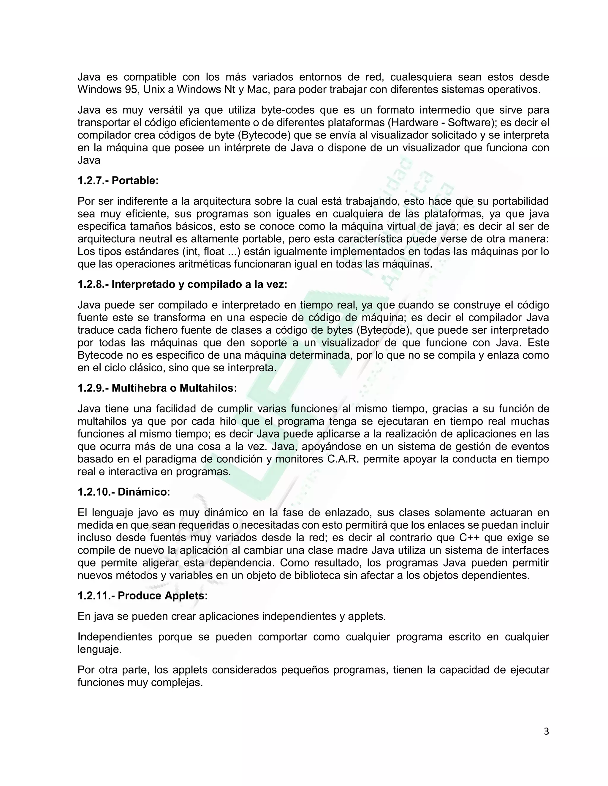 3
Java es compatible con los más variados entornos de red, cualesquiera sean estos desde
Windows 95, Unix a Windows Nt y Mac, para poder trabajar con diferentes sistemas operativos.
Java es muy versátil ya que utiliza byte-codes que es un formato intermedio que sirve para
transportar el código eficientemente o de diferentes plataformas (Hardware - Software); es decir el
compilador crea códigos de byte (Bytecode) que se envía al visualizador solicitado y se interpreta
en la máquina que posee un intérprete de Java o dispone de un visualizador que funciona con
Java
1.2.7.- Portable:
Por ser indiferente a la arquitectura sobre la cual está trabajando, esto hace que su portabilidad
sea muy eficiente, sus programas son iguales en cualquiera de las plataformas, ya que java
especifica tamaños básicos, esto se conoce como la máquina virtual de java; es decir al ser de
arquitectura neutral es altamente portable, pero esta característica puede verse de otra manera:
Los tipos estándares (int, float ...) están igualmente implementados en todas las máquinas por lo
que las operaciones aritméticas funcionaran igual en todas las máquinas.
1.2.8.- Interpretado y compilado a la vez:
Java puede ser compilado e interpretado en tiempo real, ya que cuando se construye el código
fuente este se transforma en una especie de código de máquina; es decir el compilador Java
traduce cada fichero fuente de clases a código de bytes (Bytecode), que puede ser interpretado
por todas las máquinas que den soporte a un visualizador de que funcione con Java. Este
Bytecode no es especifico de una máquina determinada, por lo que no se compila y enlaza como
en el ciclo clásico, sino que se interpreta.
1.2.9.- Multihebra o Multahilos:
Java tiene una facilidad de cumplir varias funciones al mismo tiempo, gracias a su función de
multahilos ya que por cada hilo que el programa tenga se ejecutaran en tiempo real muchas
funciones al mismo tiempo; es decir Java puede aplicarse a la realización de aplicaciones en las
que ocurra más de una cosa a la vez. Java, apoyándose en un sistema de gestión de eventos
basado en el paradigma de condición y monitores C.A.R. permite apoyar la conducta en tiempo
real e interactiva en programas.
1.2.10.- Dinámico:
El lenguaje javo es muy dinámico en la fase de enlazado, sus clases solamente actuaran en
medida en que sean requeridas o necesitadas con esto permitirá que los enlaces se puedan incluir
incluso desde fuentes muy variados desde la red; es decir al contrario que C++ que exige se
compile de nuevo la aplicación al cambiar una clase madre Java utiliza un sistema de interfaces
que permite aligerar esta dependencia. Como resultado, los programas Java pueden permitir
nuevos métodos y variables en un objeto de biblioteca sin afectar a los objetos dependientes.
1.2.11.- Produce Applets:
En java se pueden crear aplicaciones independientes y applets.
Independientes porque se pueden comportar como cualquier programa escrito en cualquier
lenguaje.
Por otra parte, los applets considerados pequeños programas, tienen la capacidad de ejecutar
funciones muy complejas.
 