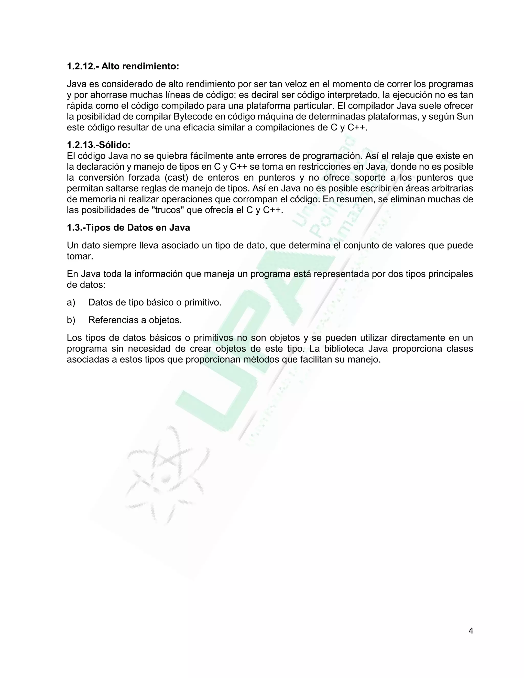 4
1.2.12.- Alto rendimiento:
Java es considerado de alto rendimiento por ser tan veloz en el momento de correr los programas
y por ahorrase muchas líneas de código; es deciral ser código interpretado, la ejecución no es tan
rápida como el código compilado para una plataforma particular. El compilador Java suele ofrecer
la posibilidad de compilar Bytecode en código máquina de determinadas plataformas, y según Sun
este código resultar de una eficacia similar a compilaciones de C y C++.
1.2.13.-Sólido:
El código Java no se quiebra fácilmente ante errores de programación. Así el relaje que existe en
la declaración y manejo de tipos en C y C++ se torna en restricciones en Java, donde no es posible
la conversión forzada (cast) de enteros en punteros y no ofrece soporte a los punteros que
permitan saltarse reglas de manejo de tipos. Así en Java no es posible escribir en áreas arbitrarias
de memoria ni realizar operaciones que corrompan el código. En resumen, se eliminan muchas de
las posibilidades de "trucos" que ofrecía el C y C++.
1.3.-Tipos de Datos en Java
Un dato siempre lleva asociado un tipo de dato, que determina el conjunto de valores que puede
tomar.
En Java toda la información que maneja un programa está representada por dos tipos principales
de datos:
a) Datos de tipo básico o primitivo.
b) Referencias a objetos.
Los tipos de datos básicos o primitivos no son objetos y se pueden utilizar directamente en un
programa sin necesidad de crear objetos de este tipo. La biblioteca Java proporciona clases
asociadas a estos tipos que proporcionan métodos que facilitan su manejo.
 
