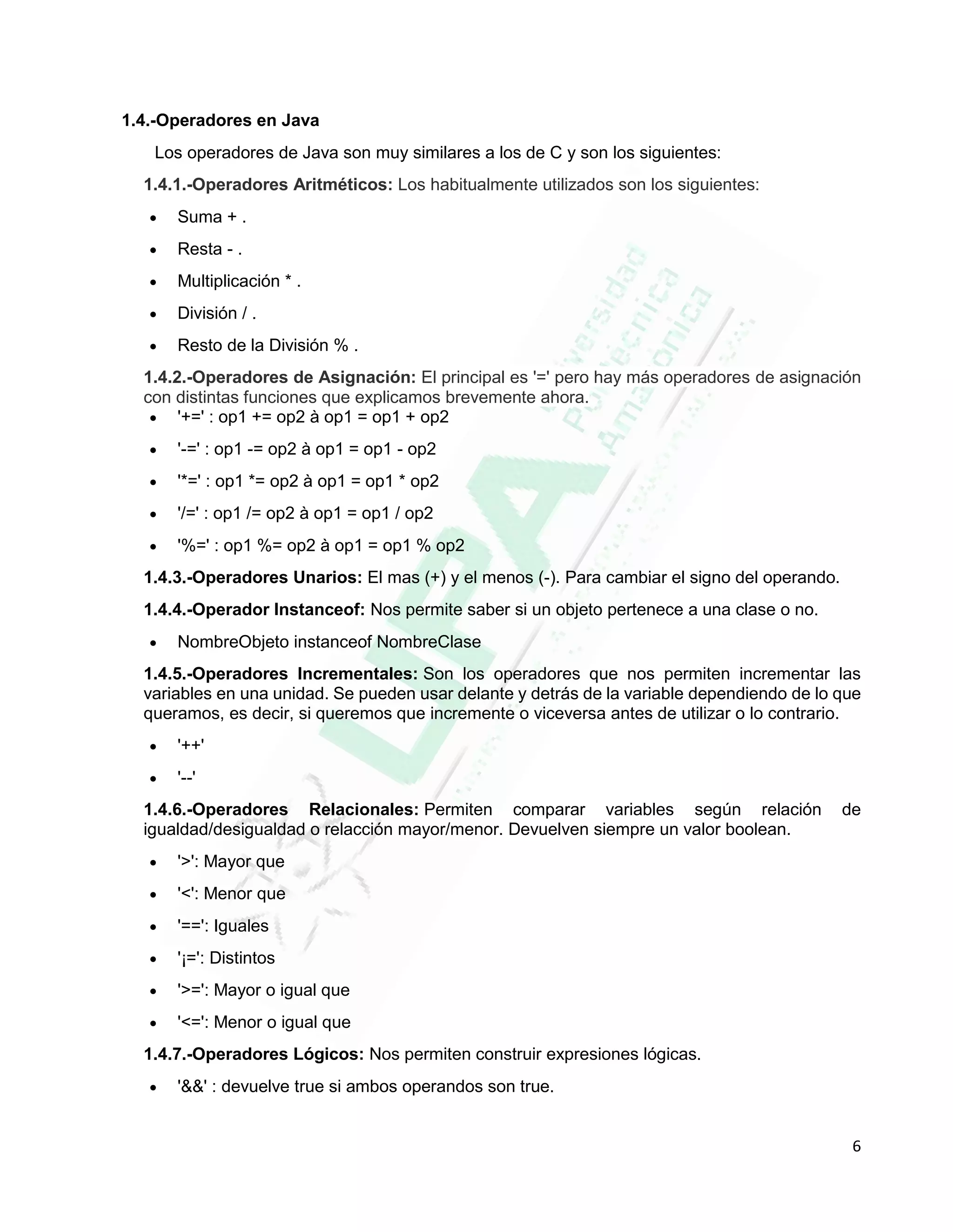 6
1.4.-Operadores en Java
Los operadores de Java son muy similares a los de C y son los siguientes:
1.4.1.-Operadores Aritméticos: Los habitualmente utilizados son los siguientes:
 Suma + .
 Resta - .
 Multiplicación * .
 División / .
 Resto de la División % .
1.4.2.-Operadores de Asignación: El principal es '=' pero hay más operadores de asignación
con distintas funciones que explicamos brevemente ahora.
 '+=' : op1 += op2 à op1 = op1 + op2
 '-=' : op1 -= op2 à op1 = op1 - op2
 '*=' : op1 *= op2 à op1 = op1 * op2
 '/=' : op1 /= op2 à op1 = op1 / op2
 '%=' : op1 %= op2 à op1 = op1 % op2
1.4.3.-Operadores Unarios: El mas (+) y el menos (-). Para cambiar el signo del operando.
1.4.4.-Operador Instanceof: Nos permite saber si un objeto pertenece a una clase o no.
 NombreObjeto instanceof NombreClase
1.4.5.-Operadores Incrementales: Son los operadores que nos permiten incrementar las
variables en una unidad. Se pueden usar delante y detrás de la variable dependiendo de lo que
queramos, es decir, si queremos que incremente o viceversa antes de utilizar o lo contrario.
 '++'
 '--'
1.4.6.-Operadores Relacionales: Permiten comparar variables según relación de
igualdad/desigualdad o relacción mayor/menor. Devuelven siempre un valor boolean.
 '>': Mayor que
 '<': Menor que
 '==': Iguales
 '¡=': Distintos
 '>=': Mayor o igual que
 '<=': Menor o igual que
1.4.7.-Operadores Lógicos: Nos permiten construir expresiones lógicas.
 '&&' : devuelve true si ambos operandos son true.
 