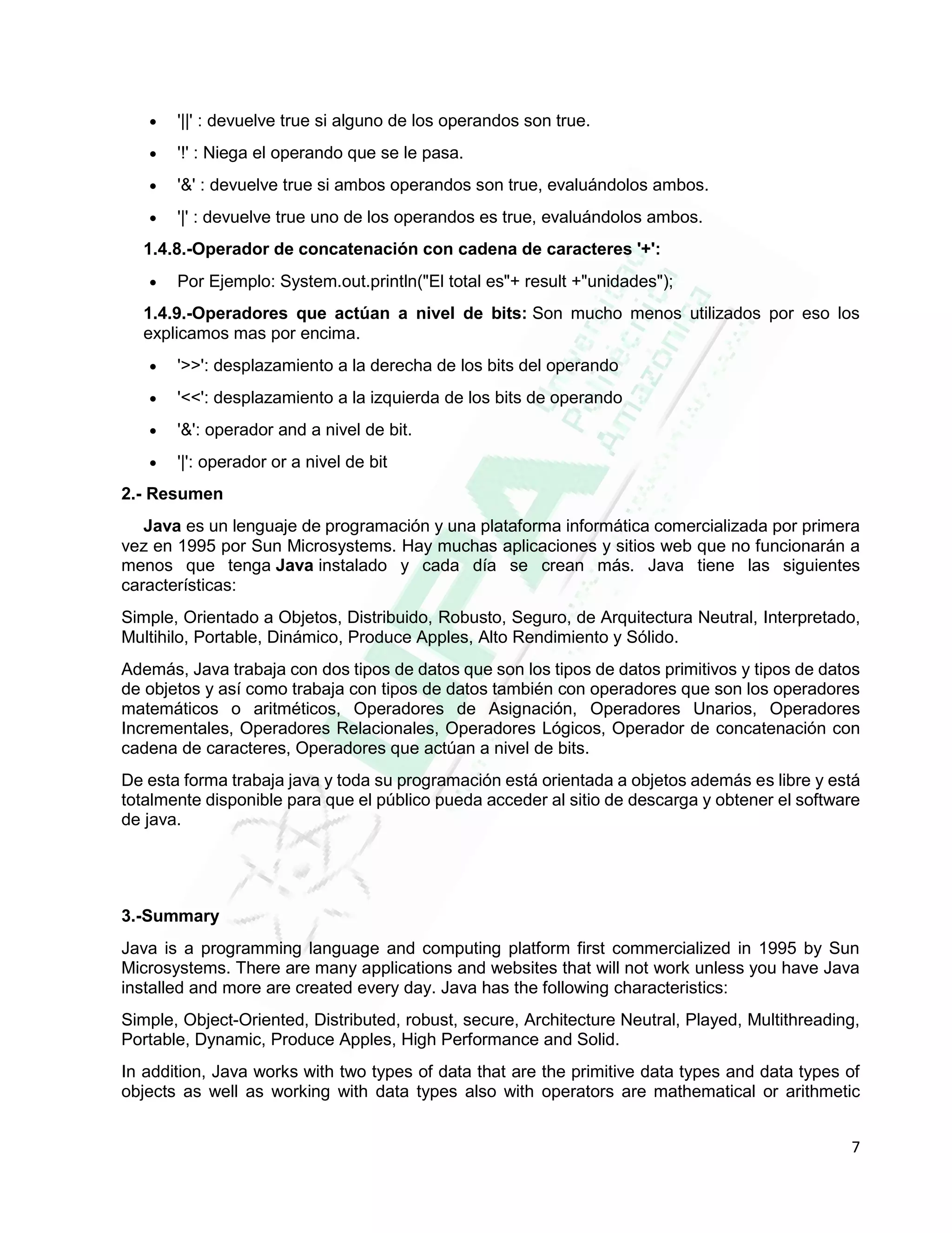 7
 '||' : devuelve true si alguno de los operandos son true.
 '!' : Niega el operando que se le pasa.
 '&' : devuelve true si ambos operandos son true, evaluándolos ambos.
 '|' : devuelve true uno de los operandos es true, evaluándolos ambos.
1.4.8.-Operador de concatenación con cadena de caracteres '+':
 Por Ejemplo: System.out.println("El total es"+ result +"unidades");
1.4.9.-Operadores que actúan a nivel de bits: Son mucho menos utilizados por eso los
explicamos mas por encima.
 '>>': desplazamiento a la derecha de los bits del operando
 '<<': desplazamiento a la izquierda de los bits de operando
 '&': operador and a nivel de bit.
 '|': operador or a nivel de bit
2.- Resumen
Java es un lenguaje de programación y una plataforma informática comercializada por primera
vez en 1995 por Sun Microsystems. Hay muchas aplicaciones y sitios web que no funcionarán a
menos que tenga Java instalado y cada día se crean más. Java tiene las siguientes
características:
Simple, Orientado a Objetos, Distribuido, Robusto, Seguro, de Arquitectura Neutral, Interpretado,
Multihilo, Portable, Dinámico, Produce Apples, Alto Rendimiento y Sólido.
Además, Java trabaja con dos tipos de datos que son los tipos de datos primitivos y tipos de datos
de objetos y así como trabaja con tipos de datos también con operadores que son los operadores
matemáticos o aritméticos, Operadores de Asignación, Operadores Unarios, Operadores
Incrementales, Operadores Relacionales, Operadores Lógicos, Operador de concatenación con
cadena de caracteres, Operadores que actúan a nivel de bits.
De esta forma trabaja java y toda su programación está orientada a objetos además es libre y está
totalmente disponible para que el público pueda acceder al sitio de descarga y obtener el software
de java.
3.-Summary
Java is a programming language and computing platform first commercialized in 1995 by Sun
Microsystems. There are many applications and websites that will not work unless you have Java
installed and more are created every day. Java has the following characteristics:
Simple, Object-Oriented, Distributed, robust, secure, Architecture Neutral, Played, Multithreading,
Portable, Dynamic, Produce Apples, High Performance and Solid.
In addition, Java works with two types of data that are the primitive data types and data types of
objects as well as working with data types also with operators are mathematical or arithmetic
 