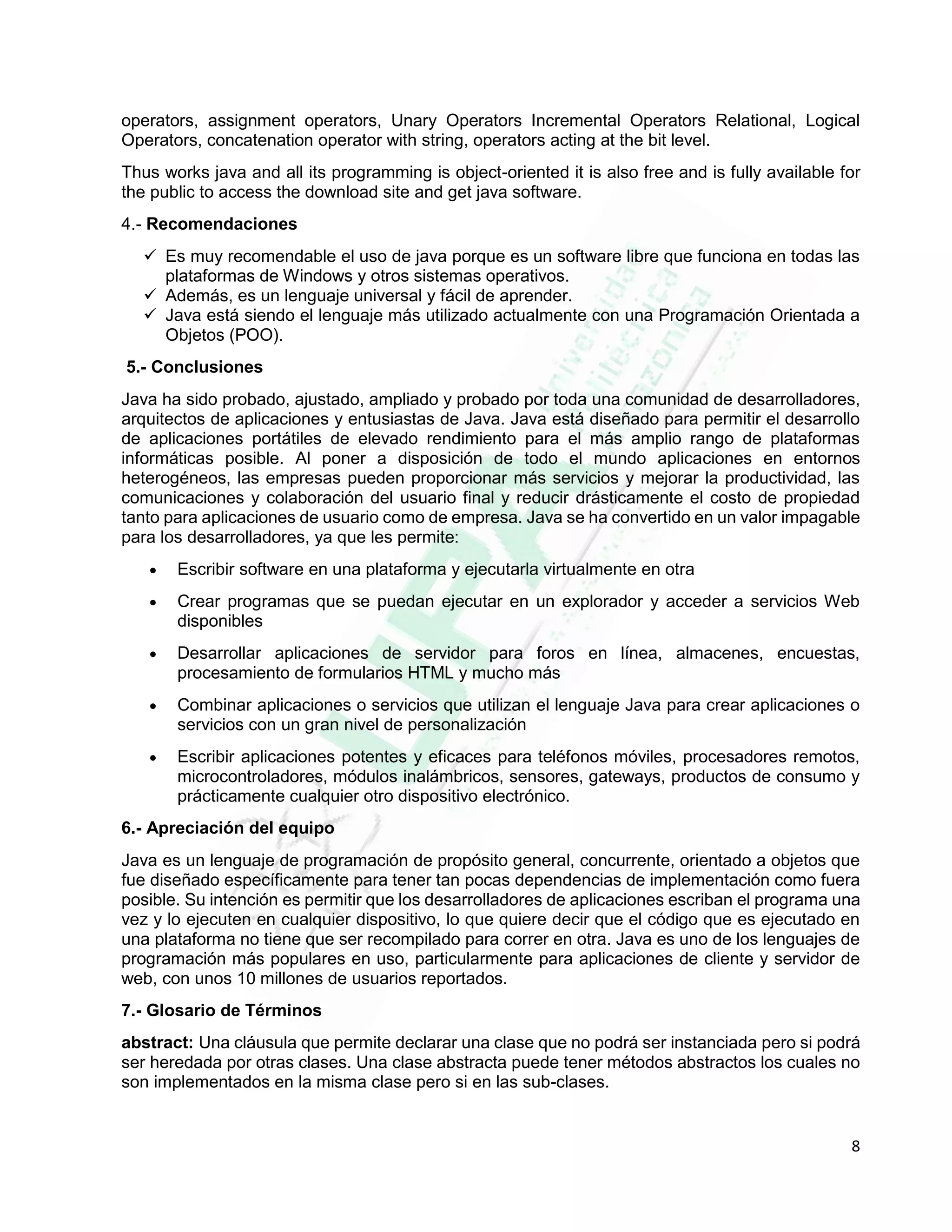 8
operators, assignment operators, Unary Operators Incremental Operators Relational, Logical
Operators, concatenation operator with string, operators acting at the bit level.
Thus works java and all its programming is object-oriented it is also free and is fully available for
the public to access the download site and get java software.
4.- Recomendaciones
 Es muy recomendable el uso de java porque es un software libre que funciona en todas las
plataformas de Windows y otros sistemas operativos.
 Además, es un lenguaje universal y fácil de aprender.
 Java está siendo el lenguaje más utilizado actualmente con una Programación Orientada a
Objetos (POO).
5.- Conclusiones
Java ha sido probado, ajustado, ampliado y probado por toda una comunidad de desarrolladores,
arquitectos de aplicaciones y entusiastas de Java. Java está diseñado para permitir el desarrollo
de aplicaciones portátiles de elevado rendimiento para el más amplio rango de plataformas
informáticas posible. Al poner a disposición de todo el mundo aplicaciones en entornos
heterogéneos, las empresas pueden proporcionar más servicios y mejorar la productividad, las
comunicaciones y colaboración del usuario final y reducir drásticamente el costo de propiedad
tanto para aplicaciones de usuario como de empresa. Java se ha convertido en un valor impagable
para los desarrolladores, ya que les permite:
 Escribir software en una plataforma y ejecutarla virtualmente en otra
 Crear programas que se puedan ejecutar en un explorador y acceder a servicios Web
disponibles
 Desarrollar aplicaciones de servidor para foros en línea, almacenes, encuestas,
procesamiento de formularios HTML y mucho más
 Combinar aplicaciones o servicios que utilizan el lenguaje Java para crear aplicaciones o
servicios con un gran nivel de personalización
 Escribir aplicaciones potentes y eficaces para teléfonos móviles, procesadores remotos,
microcontroladores, módulos inalámbricos, sensores, gateways, productos de consumo y
prácticamente cualquier otro dispositivo electrónico.
6.- Apreciación del equipo
Java es un lenguaje de programación de propósito general, concurrente, orientado a objetos que
fue diseñado específicamente para tener tan pocas dependencias de implementación como fuera
posible. Su intención es permitir que los desarrolladores de aplicaciones escriban el programa una
vez y lo ejecuten en cualquier dispositivo, lo que quiere decir que el código que es ejecutado en
una plataforma no tiene que ser recompilado para correr en otra. Java es uno de los lenguajes de
programación más populares en uso, particularmente para aplicaciones de cliente y servidor de
web, con unos 10 millones de usuarios reportados.
7.- Glosario de Términos
abstract: Una cláusula que permite declarar una clase que no podrá ser instanciada pero si podrá
ser heredada por otras clases. Una clase abstracta puede tener métodos abstractos los cuales no
son implementados en la misma clase pero si en las sub-clases.
 