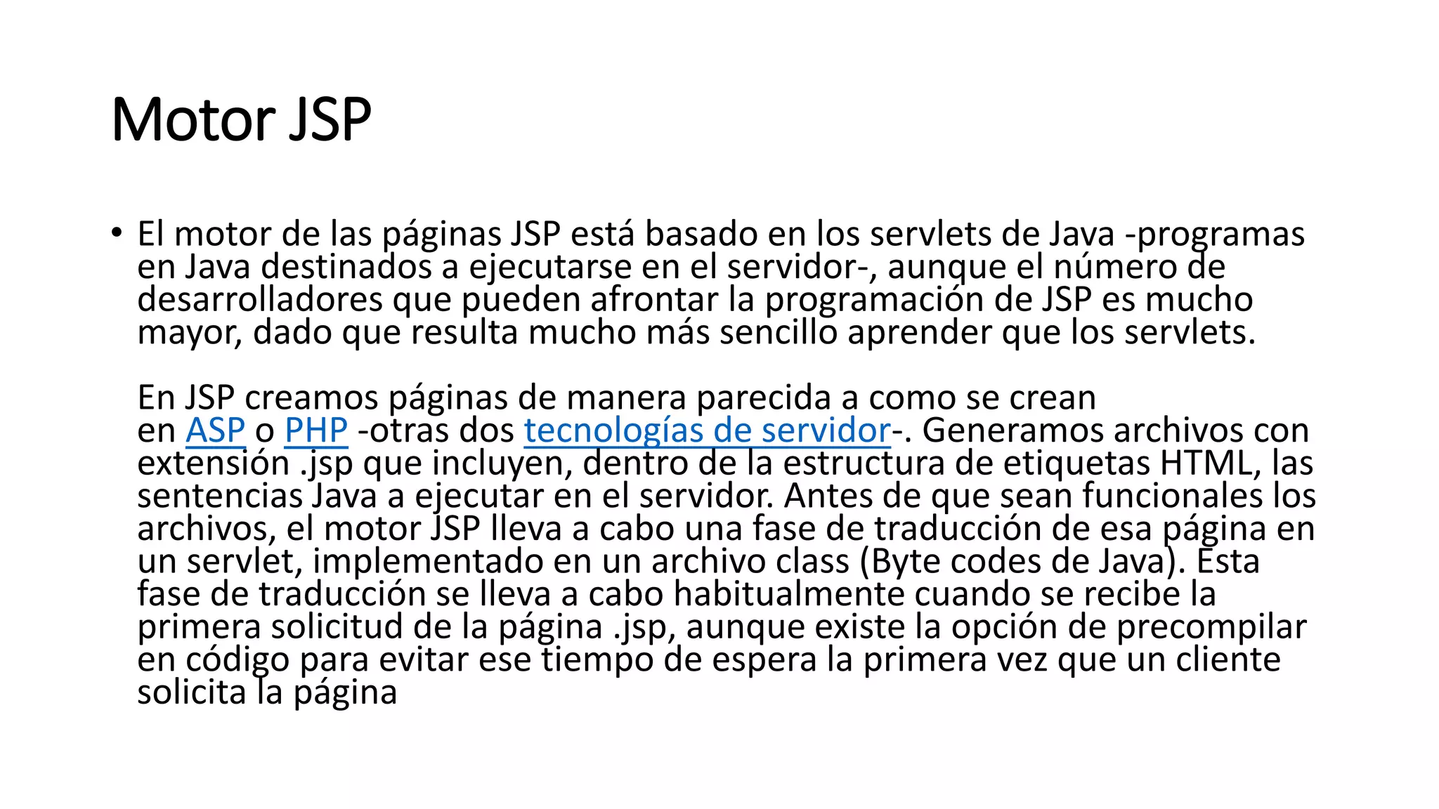 Motor JSP
• El motor de las páginas JSP está basado en los servlets de Java -programas
en Java destinados a ejecutarse en el servidor-, aunque el número de
desarrolladores que pueden afrontar la programación de JSP es mucho
mayor, dado que resulta mucho más sencillo aprender que los servlets.
En JSP creamos páginas de manera parecida a como se crean
en ASP o PHP -otras dos tecnologías de servidor-. Generamos archivos con
extensión .jsp que incluyen, dentro de la estructura de etiquetas HTML, las
sentencias Java a ejecutar en el servidor. Antes de que sean funcionales los
archivos, el motor JSP lleva a cabo una fase de traducción de esa página en
un servlet, implementado en un archivo class (Byte codes de Java). Esta
fase de traducción se lleva a cabo habitualmente cuando se recibe la
primera solicitud de la página .jsp, aunque existe la opción de precompilar
en código para evitar ese tiempo de espera la primera vez que un cliente
solicita la página
 