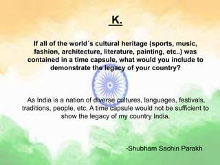 K.
If all of the world´s cultural heritage (sports, music,
fashion, architecture, literature, painting, etc..) was
contained in a time capsule, what would you include to
demonstrate the legacy of your country?
As India is a nation of diverse cultures, languages, festivals,
traditions, people, etc. A time capsule would not be sufficient to
show the legacy of my country India.
-Shubham Sachin Parakh
 