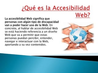 ¿Qué es la Accesibilidad Web? La accesibilidad Web significa que personas con algún tipo de discapacidad van a poder hacer uso de la Web. En concreto, al hablar de accesibilidad Web se está haciendo referencia a un diseño Web que va a permitir que estas personas puedan percibir, entender, navegar e interactuar con la Web, aportando a su vez contenidos. 