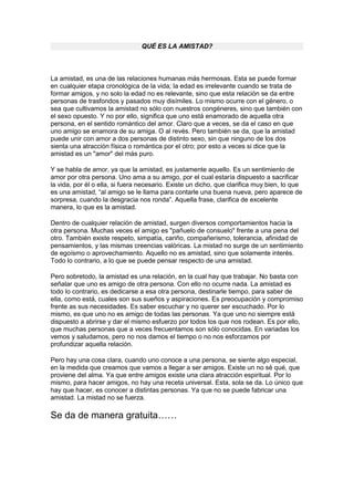 QUÉ ES LA AMISTAD?
La amistad, es una de las relaciones humanas más hermosas. Esta se puede formar
en cualquier etapa cronológica de la vida; la edad es irrelevante cuando se trata de
formar amigos, y no solo la edad no es relevante, sino que esta relación se da entre
personas de trasfondos y pasados muy disímiles. Lo mismo ocurre con el género, o
sea que cultivamos la amistad no sólo con nuestros congéneres, sino que también con
el sexo opuesto. Y no por ello, significa que uno está enamorado de aquella otra
persona, en el sentido romántico del amor. Claro que a veces, se da el caso en que
uno amigo se enamora de su amiga. O al revés. Pero también se da, que la amistad
puede unir con amor a dos personas de distinto sexo, sin que ninguno de los dos
sienta una atracción física o romántica por el otro; por esto a veces si dice que la
amistad es un "amor" del más puro.
Y se habla de amor, ya que la amistad, es justamente aquello. Es un sentimiento de
amor por otra persona. Uno ama a su amigo, por el cual estaría dispuesto a sacrificar
la vida, por él o ella, si fuera necesario. Existe un dicho, que clarifica muy bien, lo que
es una amistad, “al amigo se le llama para contarle una buena nueva, pero aparece de
sorpresa, cuando la desgracia nos ronda”. Aquella frase, clarifica de excelente
manera, lo que es la amistad.
Dentro de cualquier relación de amistad, surgen diversos comportamientos hacia la
otra persona. Muchas veces el amigo es "pañuelo de consuelo" frente a una pena del
otro. También existe respeto, simpatía, cariño, compañerismo, tolerancia, afinidad de
pensamientos, y las mismas creencias valóricas. La mistad no surge de un sentimiento
de egoísmo o aprovechamiento. Aquello no es amistad, sino que solamente interés.
Todo lo contrario, a lo que se puede pensar respecto de una amistad.
Pero sobretodo, la amistad es una relación, en la cual hay que trabajar. No basta con
señalar que uno es amigo de otra persona. Con ello no ocurre nada. La amistad es
todo lo contrario, es dedicarse a esa otra persona, destinarle tiempo, para saber de
ella, como está, cuales son sus sueños y aspiraciones. Es preocupación y compromiso
frente as sus necesidades. Es saber escuchar y no querer ser escuchado. Por lo
mismo, es que uno no es amigo de todas las personas. Ya que uno no siempre está
dispuesto a abrirse y dar el mismo esfuerzo por todos los que nos rodean. Es por ello,
que muchas personas que a veces frecuentamos son sólo conocidas. En variadas los
vemos y saludamos, pero no nos damos el tiempo o no nos esforzamos por
profundizar aquella relación.
Pero hay una cosa clara, cuando uno conoce a una persona, se siente algo especial,
en la medida que creamos que vamos a llegar a ser amigos. Existe un no sé qué, que
proviene del alma. Ya que entre amigos existe una clara atracción espiritual. Por lo
mismo, para hacer amigos, no hay una receta universal. Esta, sola se da. Lo único que
hay que hacer, es conocer a distintas personas. Ya que no se puede fabricar una
amistad. La mistad no se fuerza.
Se da de manera gratuita……
 