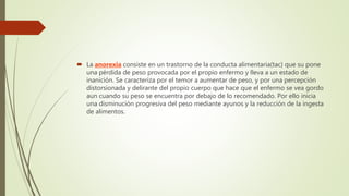  La anorexia consiste en un trastorno de la conducta alimentaria(tac) que su pone
una pérdida de peso provocada por el propio enfermo y lleva a un estado de
inanición. Se caracteriza por el temor a aumentar de peso, y por una percepción
distorsionada y delirante del propio cuerpo que hace que el enfermo se vea gordo
aun cuando su peso se encuentra por debajo de lo recomendado. Por ello inicia
una disminución progresiva del peso mediante ayunos y la reducción de la ingesta
de alimentos.
 