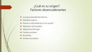 ¿Cuál es su origen?
Factores desencadenantes
 La propia obesidad del enfermo.
 Obesidad materna.
 Muerte o enfermedad de un ser querido.
 Separación de los padres.
 Alejamiento del hogar.
 Fracasos escolares.
 Accidentes.
 Sucesos traumáticos.
 