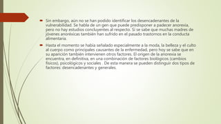  Sin embargo, aún no se han podido identificar los desencadenantes de la
vulnerabilidad. Se habla de un gen que puede predisponer a padecer anorexia,
pero no hay estudios concluyentes al respecto. Sí se sabe que muchas madres de
jóvenes anoréxicas también han sufrido en el pasado trastornos en la conducta
alimentaria.
 Hasta el momento se había señalado especialmente a la moda, la belleza y el culto
al cuerpo como principales causantes de la enfermedad, pero hoy se sabe que en
su aparición también intervienen otros factores. El origen de la anorexia se
encuentra, en definitiva, en una combinación de factores biológicos (cambios
físicos), psicológicos y sociales . De esta manera se pueden distinguir dos tipos de
factores: desencadenantes y generales.
 
