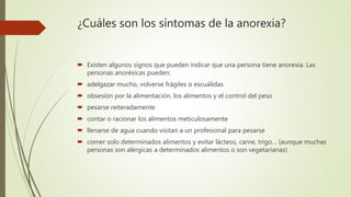 ¿Cuáles son los síntomas de la anorexia?
 Existen algunos signos que pueden indicar que una persona tiene anorexia. Las
personas anoréxicas pueden:
 adelgazar mucho, volverse frágiles o escuálidas
 obsesión por la alimentación, los alimentos y el control del peso
 pesarse reiteradamente
 contar o racionar los alimentos meticulosamente
 llenarse de agua cuando visitan a un profesional para pesarse
 comer solo determinados alimentos y evitar lácteos, carne, trigo… (aunque muchas
personas son alérgicas a determinados alimentos o son vegetarianas)
 